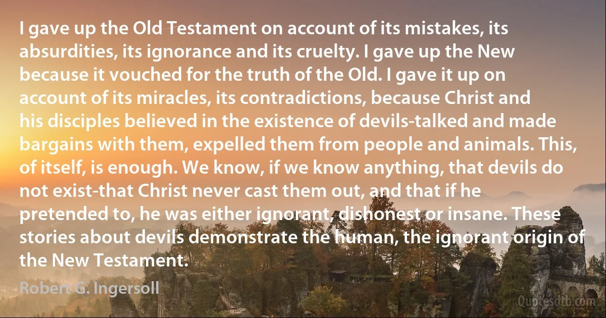 I gave up the Old Testament on account of its mistakes, its absurdities, its ignorance and its cruelty. I gave up the New because it vouched for the truth of the Old. I gave it up on account of its miracles, its contradictions, because Christ and his disciples believed in the existence of devils-talked and made bargains with them, expelled them from people and animals. This, of itself, is enough. We know, if we know anything, that devils do not exist-that Christ never cast them out, and that if he pretended to, he was either ignorant, dishonest or insane. These stories about devils demonstrate the human, the ignorant origin of the New Testament. (Robert G. Ingersoll)