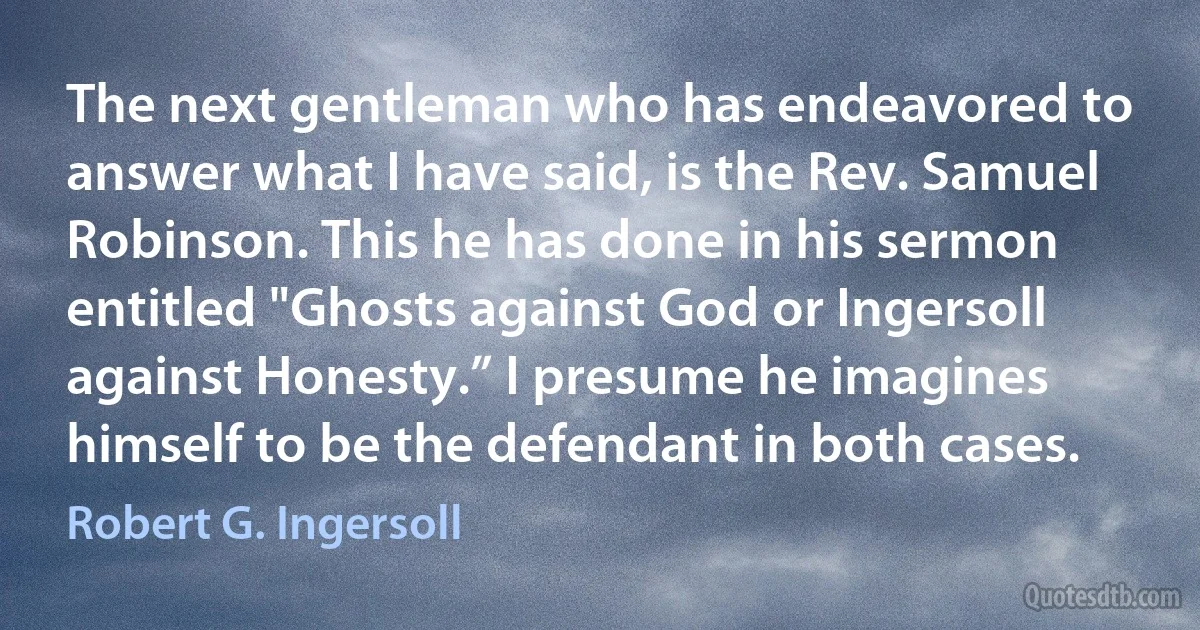 The next gentleman who has endeavored to answer what I have said, is the Rev. Samuel Robinson. This he has done in his sermon entitled "Ghosts against God or Ingersoll against Honesty.” I presume he imagines himself to be the defendant in both cases. (Robert G. Ingersoll)