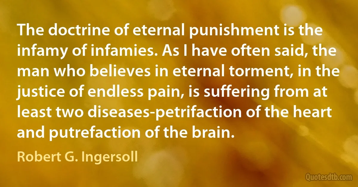 The doctrine of eternal punishment is the infamy of infamies. As I have often said, the man who believes in eternal torment, in the justice of endless pain, is suffering from at least two diseases-petrifaction of the heart and putrefaction of the brain. (Robert G. Ingersoll)