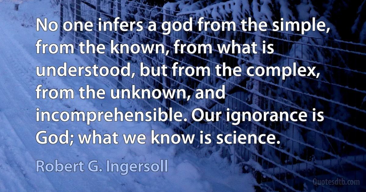 No one infers a god from the simple, from the known, from what is understood, but from the complex, from the unknown, and incomprehensible. Our ignorance is God; what we know is science. (Robert G. Ingersoll)