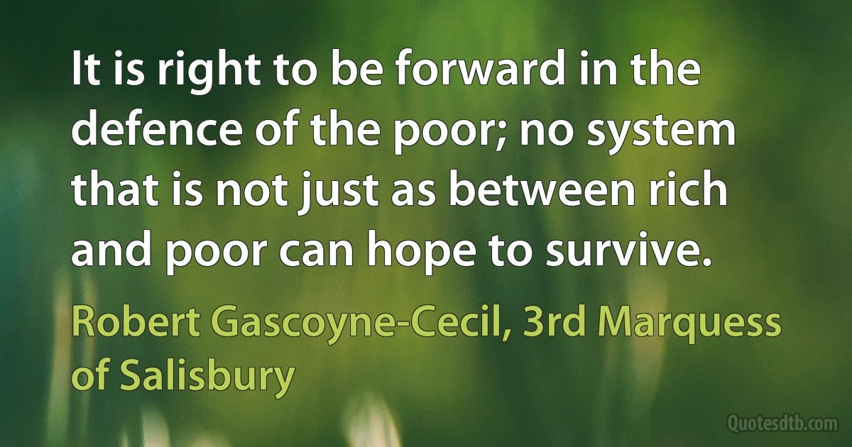 It is right to be forward in the defence of the poor; no system that is not just as between rich and poor can hope to survive. (Robert Gascoyne-Cecil, 3rd Marquess of Salisbury)