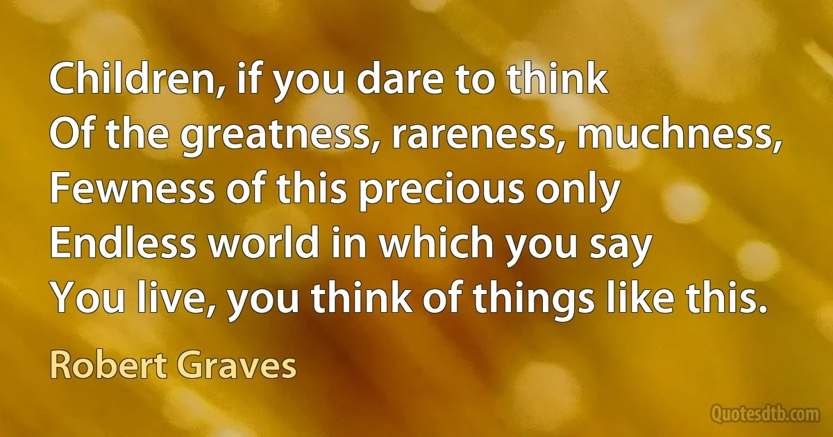 Children, if you dare to think
Of the greatness, rareness, muchness,
Fewness of this precious only
Endless world in which you say
You live, you think of things like this. (Robert Graves)