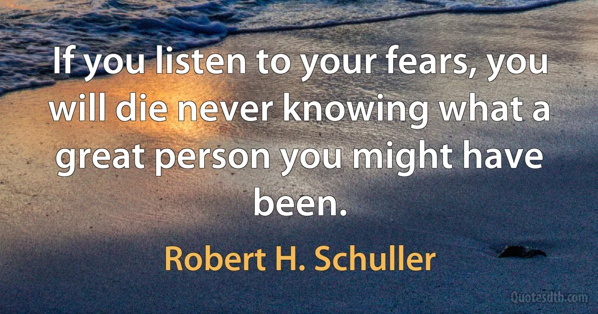 If you listen to your fears, you will die never knowing what a great person you might have been. (Robert H. Schuller)