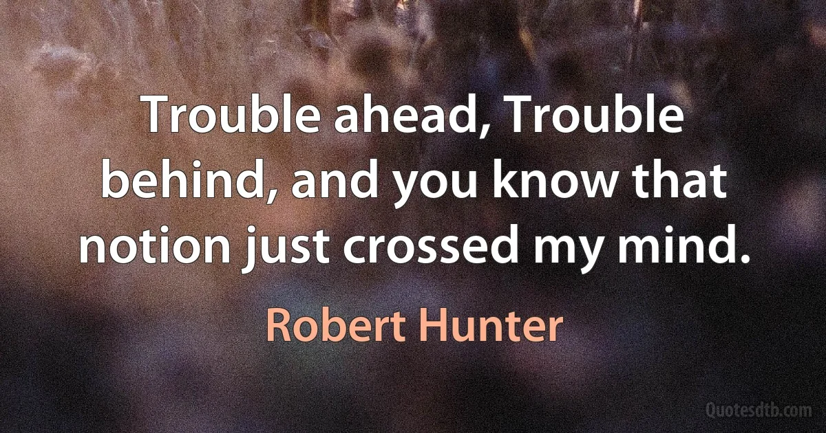 Trouble ahead, Trouble behind, and you know that notion just crossed my mind. (Robert Hunter)