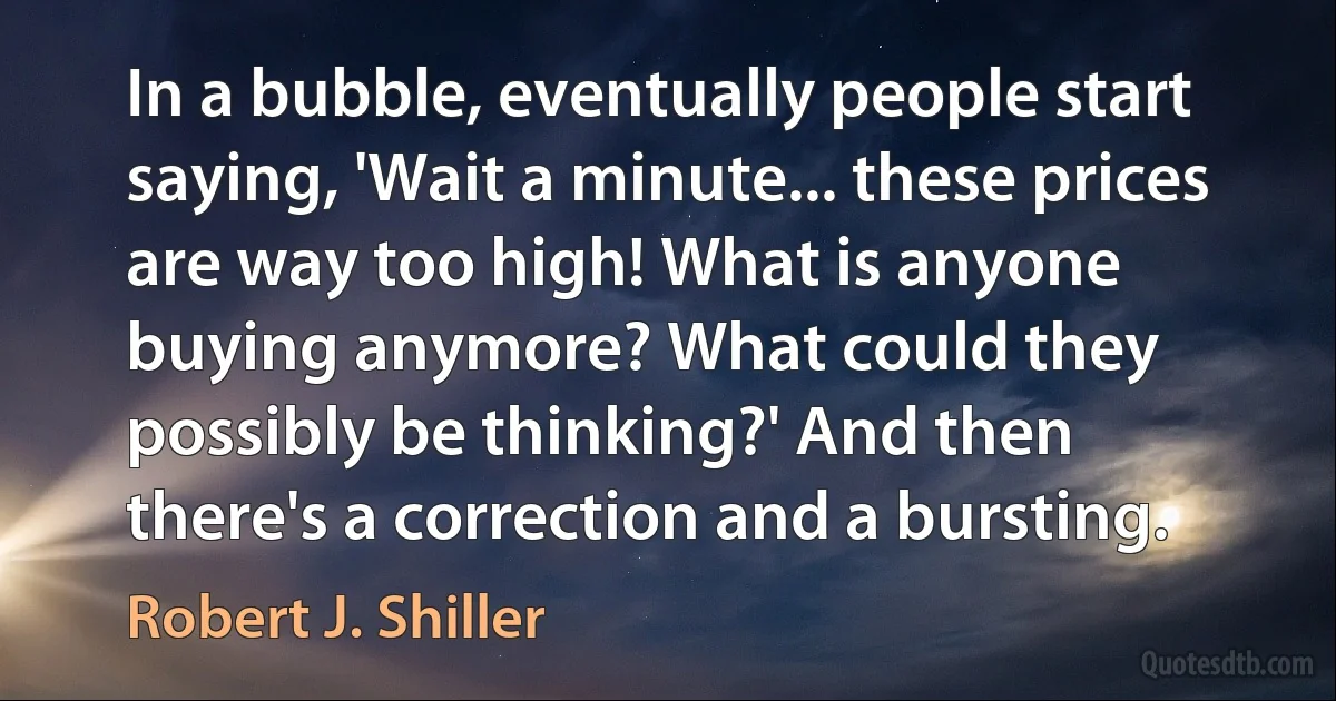 In a bubble, eventually people start saying, 'Wait a minute... these prices are way too high! What is anyone buying anymore? What could they possibly be thinking?' And then there's a correction and a bursting. (Robert J. Shiller)