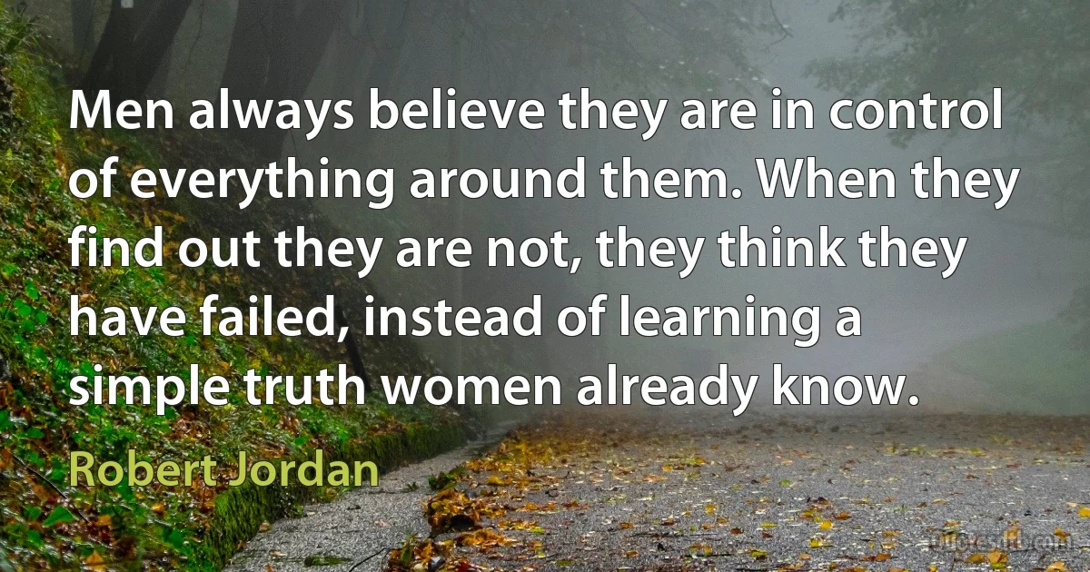 Men always believe they are in control of everything around them. When they find out they are not, they think they have failed, instead of learning a simple truth women already know. (Robert Jordan)