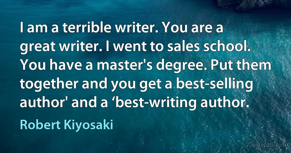 I am a terrible writer. You are a great writer. I went to sales school. You have a master's degree. Put them together and you get a best-selling author' and a ‘best-writing author. (Robert Kiyosaki)