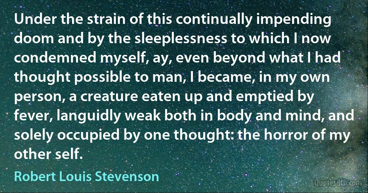 Under the strain of this continually impending doom and by the sleeplessness to which I now condemned myself, ay, even beyond what I had thought possible to man, I became, in my own person, a creature eaten up and emptied by fever, languidly weak both in body and mind, and solely occupied by one thought: the horror of my other self. (Robert Louis Stevenson)