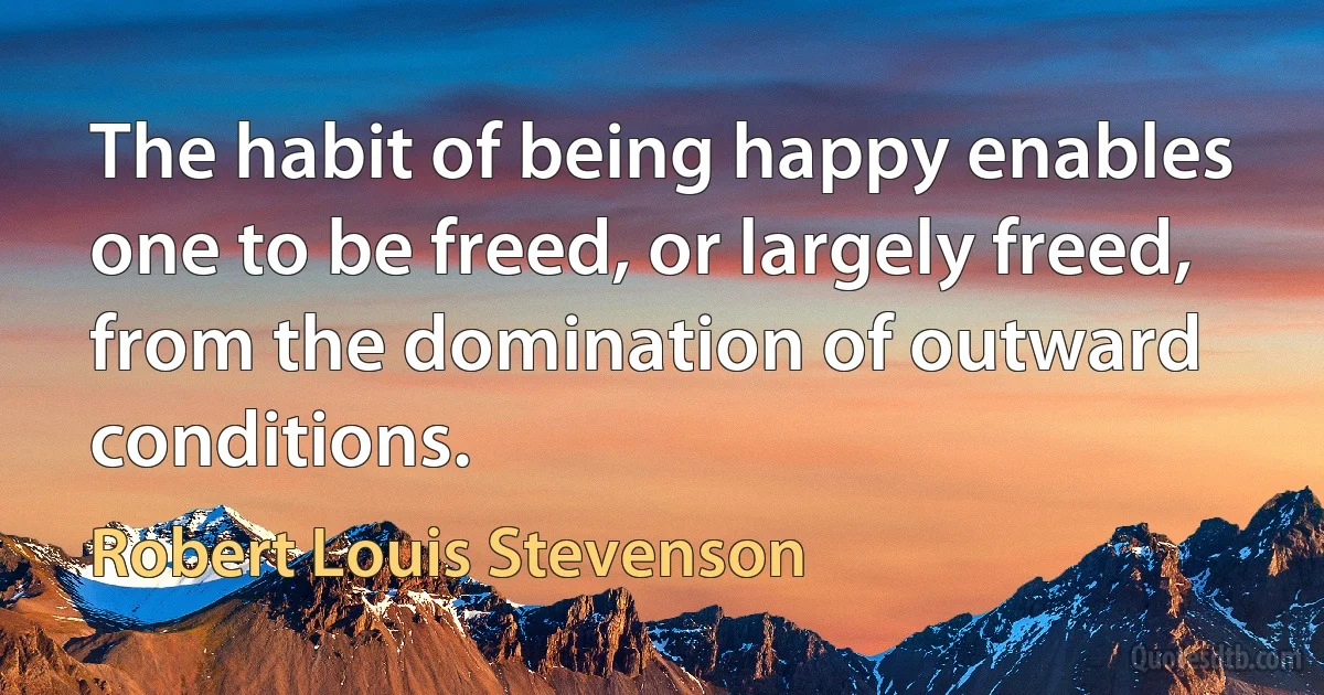 The habit of being happy enables one to be freed, or largely freed, from the domination of outward conditions. (Robert Louis Stevenson)