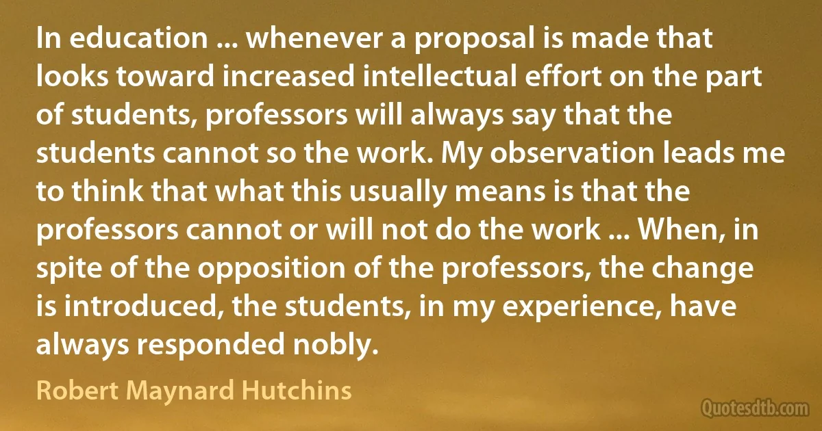 In education ... whenever a proposal is made that looks toward increased intellectual effort on the part of students, professors will always say that the students cannot so the work. My observation leads me to think that what this usually means is that the professors cannot or will not do the work ... When, in spite of the opposition of the professors, the change is introduced, the students, in my experience, have always responded nobly. (Robert Maynard Hutchins)