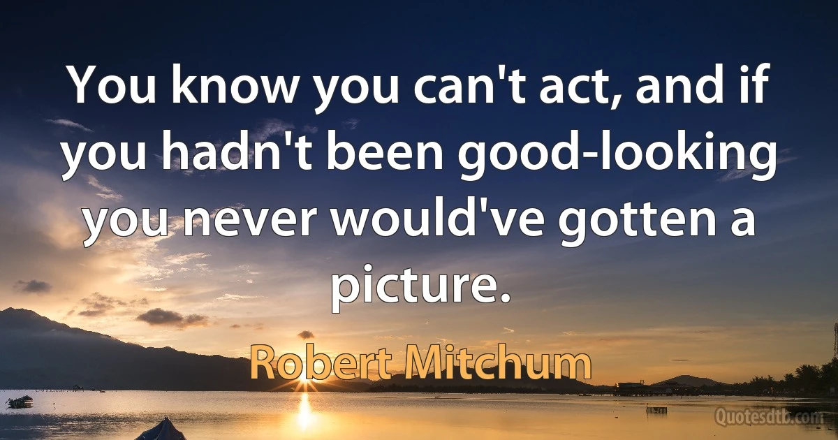 You know you can't act, and if you hadn't been good-looking you never would've gotten a picture. (Robert Mitchum)