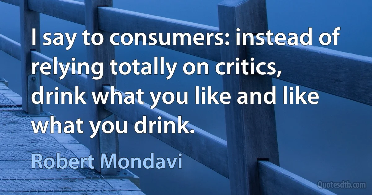 I say to consumers: instead of relying totally on critics, drink what you like and like what you drink. (Robert Mondavi)