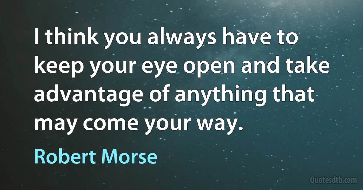 I think you always have to keep your eye open and take advantage of anything that may come your way. (Robert Morse)