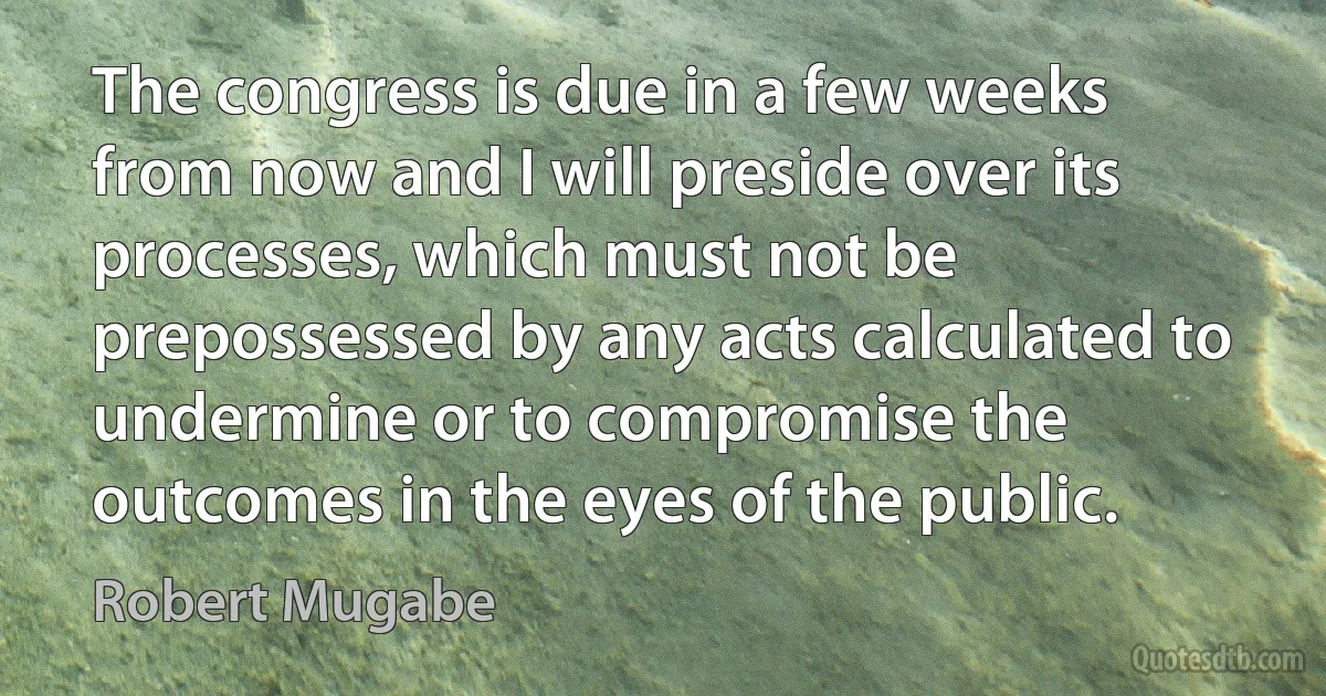 The congress is due in a few weeks from now and I will preside over its processes, which must not be prepossessed by any acts calculated to undermine or to compromise the outcomes in the eyes of the public. (Robert Mugabe)