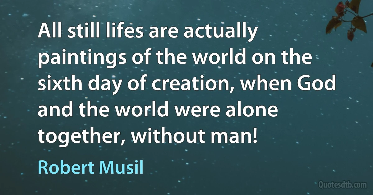 All still lifes are actually paintings of the world on the sixth day of creation, when God and the world were alone together, without man! (Robert Musil)