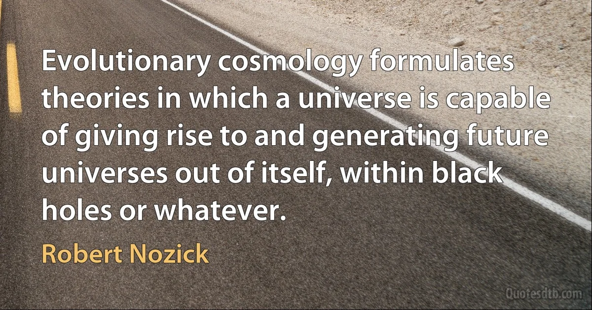 Evolutionary cosmology formulates theories in which a universe is capable of giving rise to and generating future universes out of itself, within black holes or whatever. (Robert Nozick)