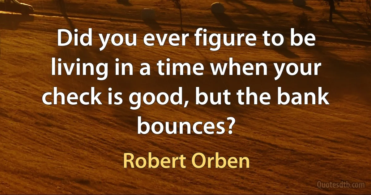 Did you ever figure to be living in a time when your check is good, but the bank bounces? (Robert Orben)