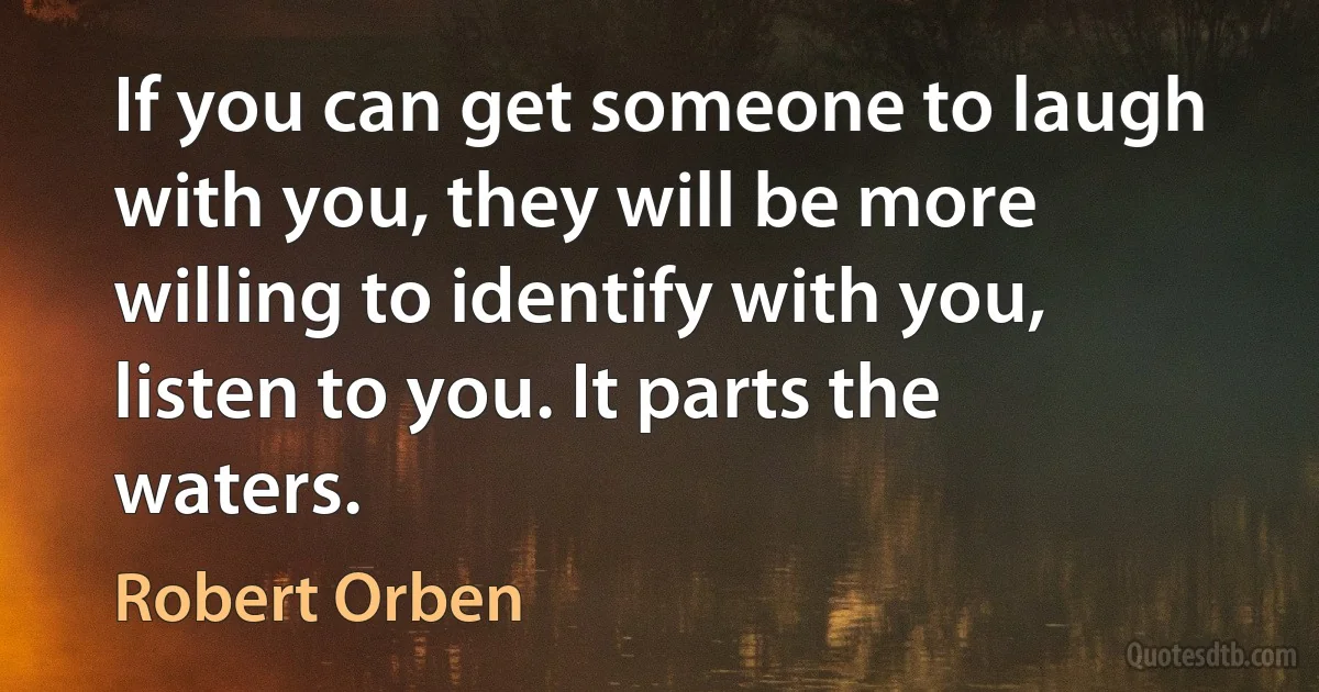 If you can get someone to laugh with you, they will be more willing to identify with you, listen to you. It parts the waters. (Robert Orben)