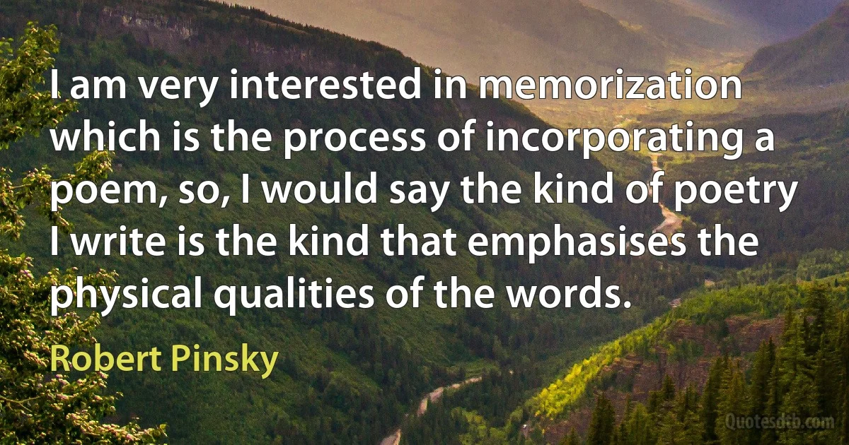 I am very interested in memorization which is the process of incorporating a poem, so, I would say the kind of poetry I write is the kind that emphasises the physical qualities of the words. (Robert Pinsky)