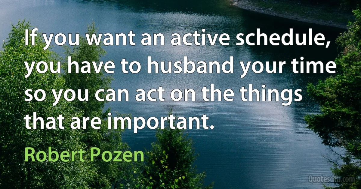 If you want an active schedule, you have to husband your time so you can act on the things that are important. (Robert Pozen)