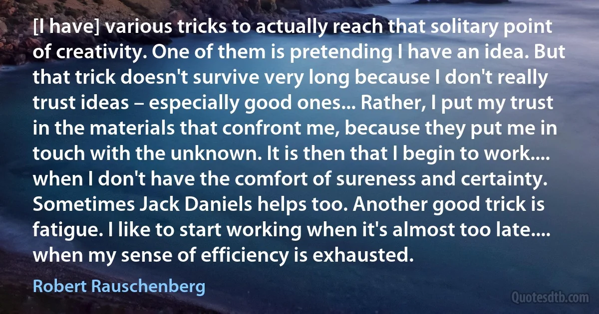 [I have] various tricks to actually reach that solitary point of creativity. One of them is pretending I have an idea. But that trick doesn't survive very long because I don't really trust ideas – especially good ones... Rather, I put my trust in the materials that confront me, because they put me in touch with the unknown. It is then that I begin to work.... when I don't have the comfort of sureness and certainty. Sometimes Jack Daniels helps too. Another good trick is fatigue. I like to start working when it's almost too late.... when my sense of efficiency is exhausted. (Robert Rauschenberg)