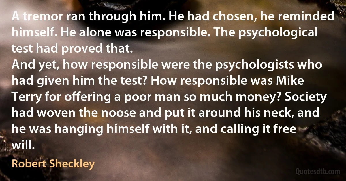 A tremor ran through him. He had chosen, he reminded himself. He alone was responsible. The psychological test had proved that.
And yet, how responsible were the psychologists who had given him the test? How responsible was Mike Terry for offering a poor man so much money? Society had woven the noose and put it around his neck, and he was hanging himself with it, and calling it free will. (Robert Sheckley)