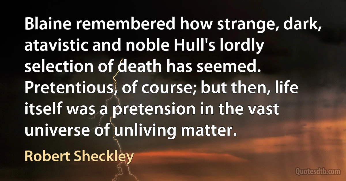 Blaine remembered how strange, dark, atavistic and noble Hull's lordly selection of death has seemed. Pretentious, of course; but then, life itself was a pretension in the vast universe of unliving matter. (Robert Sheckley)