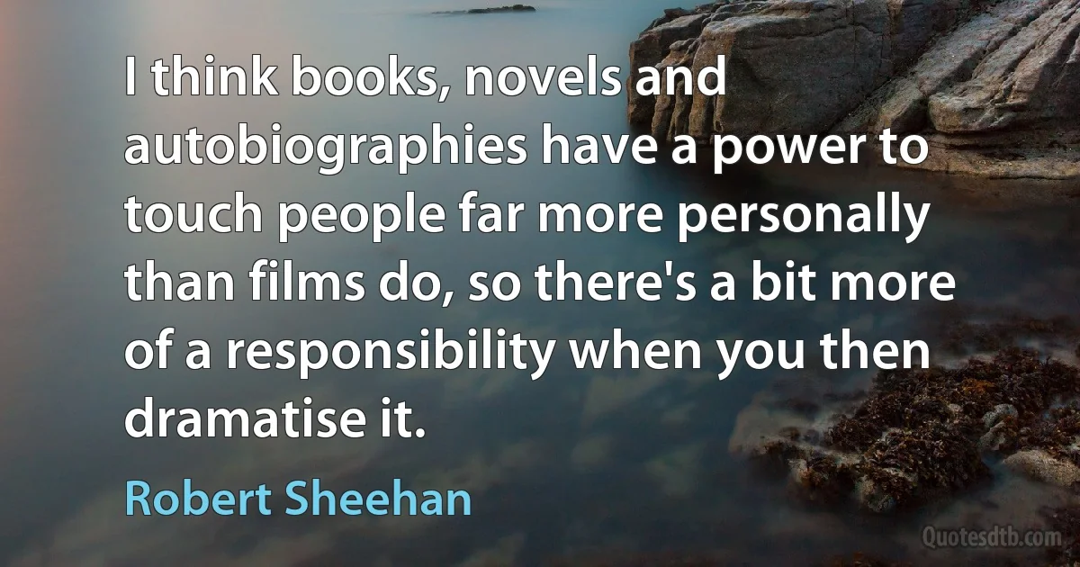 I think books, novels and autobiographies have a power to touch people far more personally than films do, so there's a bit more of a responsibility when you then dramatise it. (Robert Sheehan)