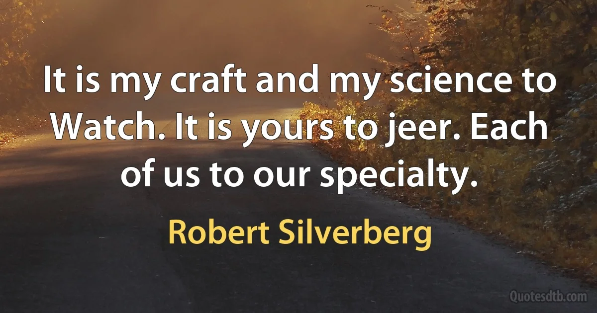 It is my craft and my science to Watch. It is yours to jeer. Each of us to our specialty. (Robert Silverberg)