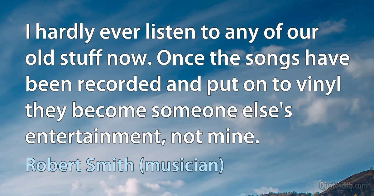 I hardly ever listen to any of our old stuff now. Once the songs have been recorded and put on to vinyl they become someone else's entertainment, not mine. (Robert Smith (musician))