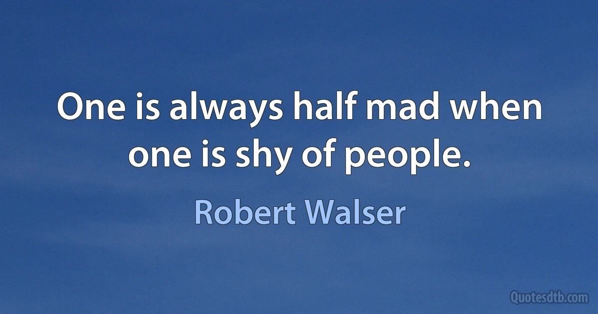 One is always half mad when one is shy of people. (Robert Walser)