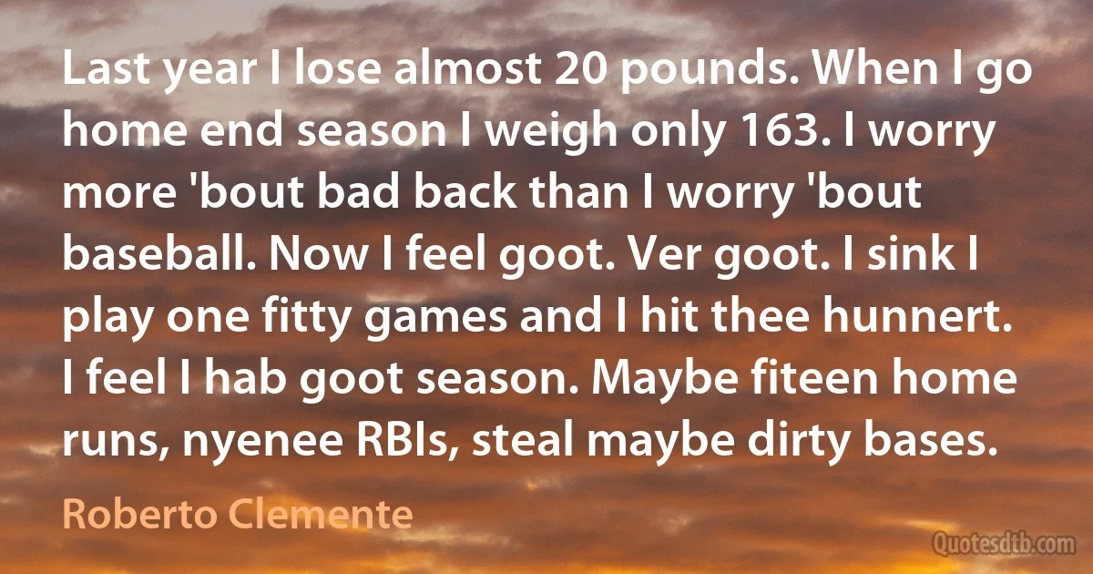 Last year I lose almost 20 pounds. When I go home end season I weigh only 163. I worry more 'bout bad back than I worry 'bout baseball. Now I feel goot. Ver goot. I sink I play one fitty games and I hit thee hunnert. I feel I hab goot season. Maybe fiteen home runs, nyenee RBIs, steal maybe dirty bases. (Roberto Clemente)