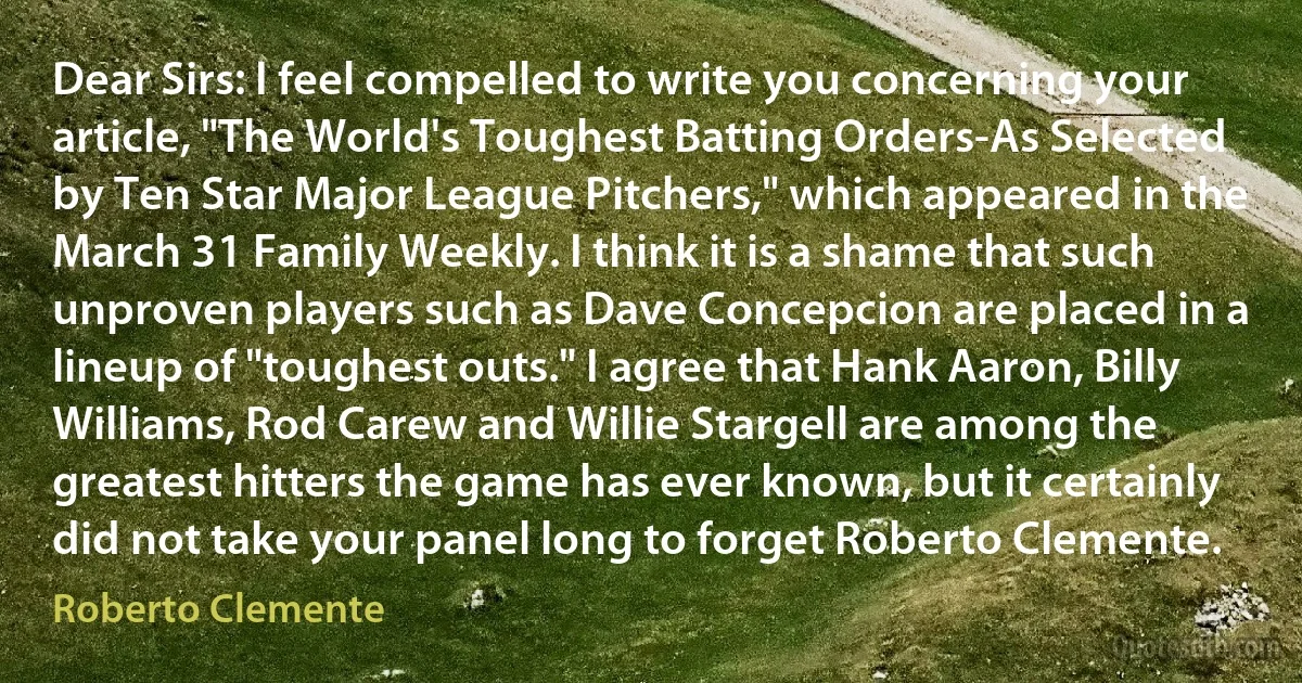 Dear Sirs: I feel compelled to write you concerning your article, "The World's Toughest Batting Orders-As Selected by Ten Star Major League Pitchers," which appeared in the March 31 Family Weekly. I think it is a shame that such unproven players such as Dave Concepcion are placed in a lineup of "toughest outs." I agree that Hank Aaron, Billy Williams, Rod Carew and Willie Stargell are among the greatest hitters the game has ever known, but it certainly did not take your panel long to forget Roberto Clemente. (Roberto Clemente)