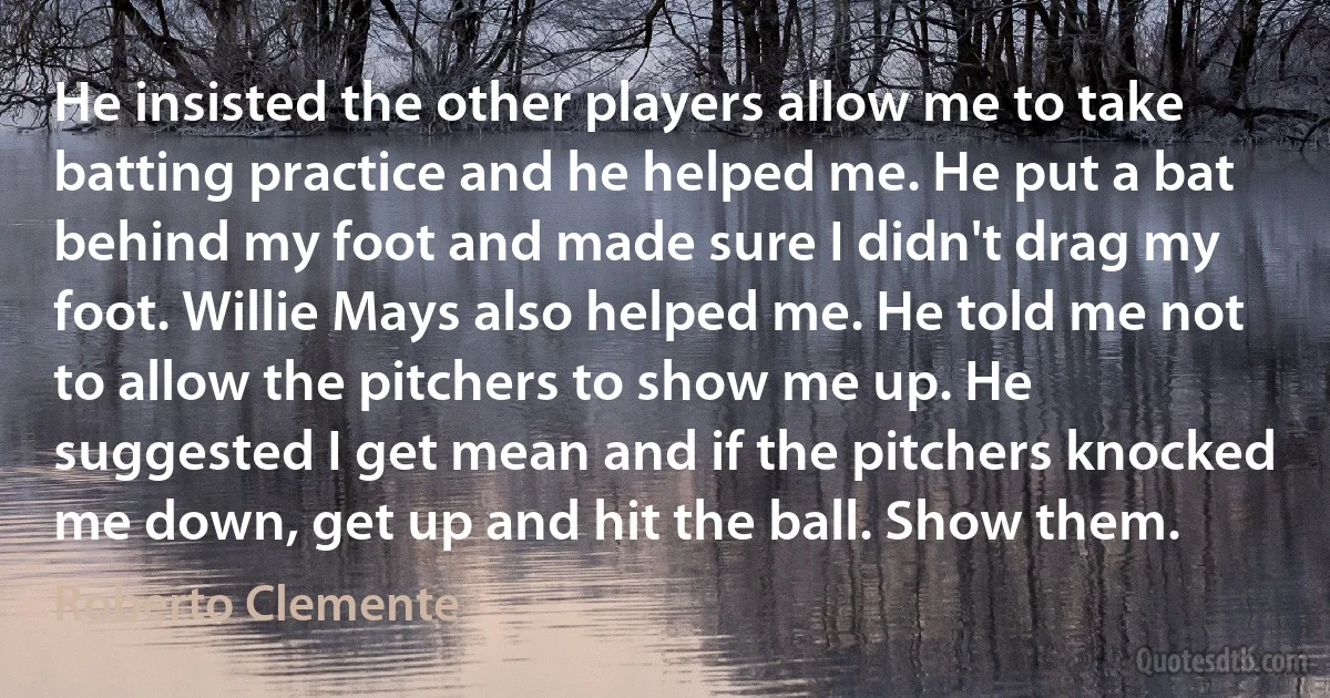 He insisted the other players allow me to take batting practice and he helped me. He put a bat behind my foot and made sure I didn't drag my foot. Willie Mays also helped me. He told me not to allow the pitchers to show me up. He suggested I get mean and if the pitchers knocked me down, get up and hit the ball. Show them. (Roberto Clemente)