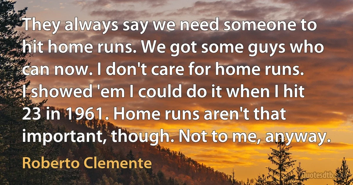 They always say we need someone to hit home runs. We got some guys who can now. I don't care for home runs. I showed 'em I could do it when I hit 23 in 1961. Home runs aren't that important, though. Not to me, anyway. (Roberto Clemente)