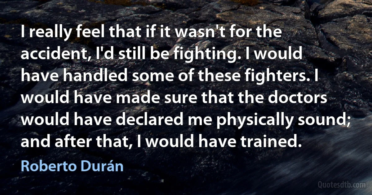 I really feel that if it wasn't for the accident, I'd still be fighting. I would have handled some of these fighters. I would have made sure that the doctors would have declared me physically sound; and after that, I would have trained. (Roberto Durán)