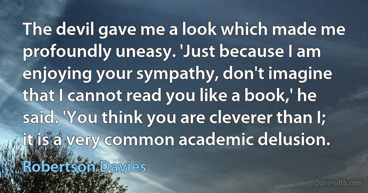 The devil gave me a look which made me profoundly uneasy. 'Just because I am enjoying your sympathy, don't imagine that I cannot read you like a book,' he said. 'You think you are cleverer than I; it is a very common academic delusion. (Robertson Davies)