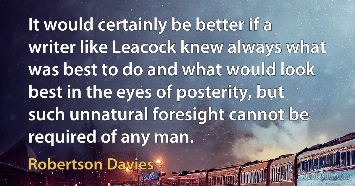 It would certainly be better if a writer like Leacock knew always what was best to do and what would look best in the eyes of posterity, but such unnatural foresight cannot be required of any man. (Robertson Davies)