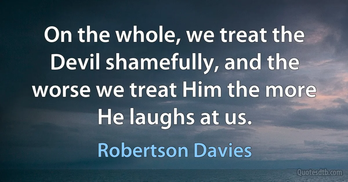 On the whole, we treat the Devil shamefully, and the worse we treat Him the more He laughs at us. (Robertson Davies)