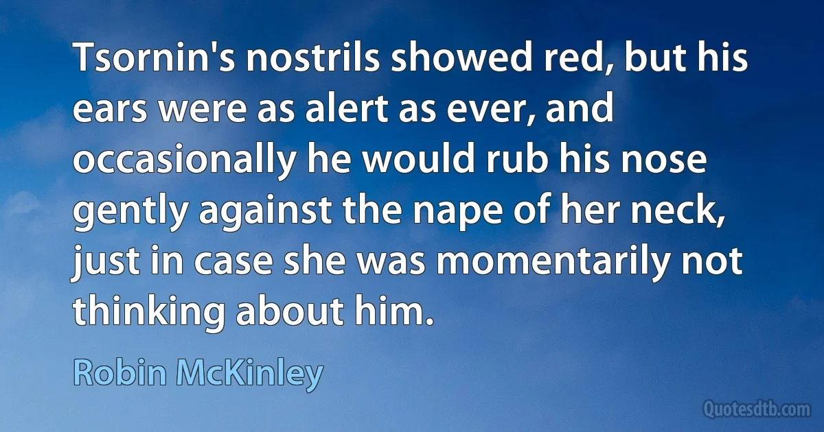 Tsornin's nostrils showed red, but his ears were as alert as ever, and occasionally he would rub his nose gently against the nape of her neck, just in case she was momentarily not thinking about him. (Robin McKinley)