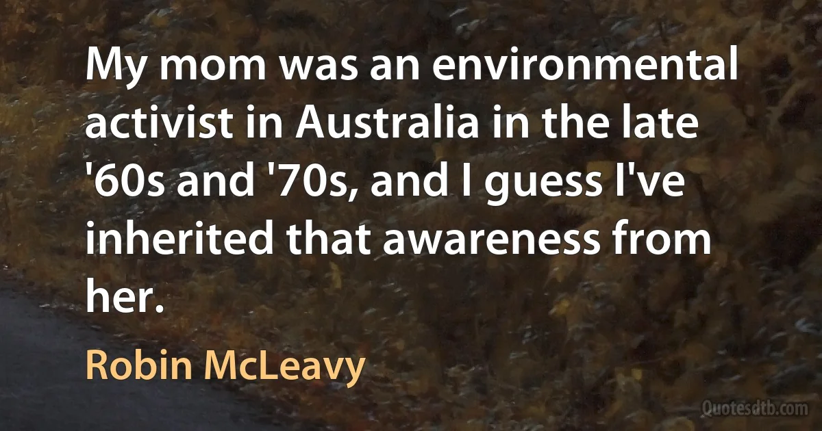 My mom was an environmental activist in Australia in the late '60s and '70s, and I guess I've inherited that awareness from her. (Robin McLeavy)