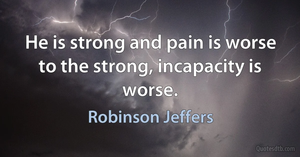 He is strong and pain is worse to the strong, incapacity is worse. (Robinson Jeffers)