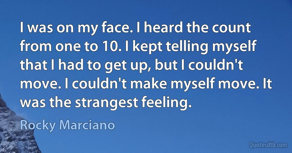 I was on my face. I heard the count from one to 10. I kept telling myself that I had to get up, but I couldn't move. I couldn't make myself move. It was the strangest feeling. (Rocky Marciano)