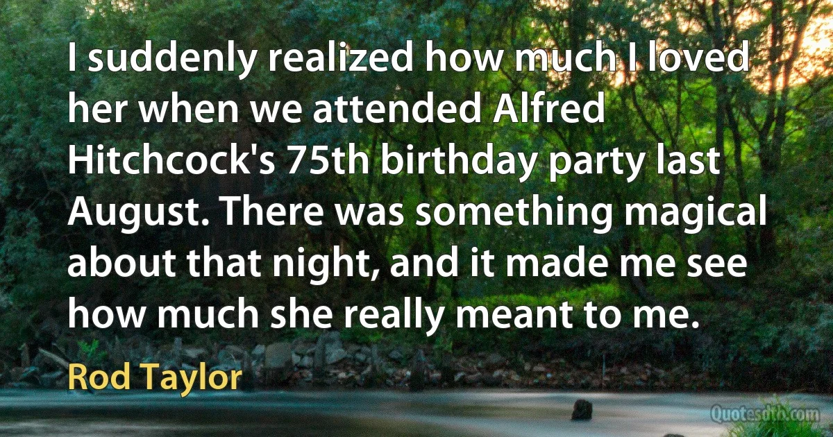 I suddenly realized how much I loved her when we attended Alfred Hitchcock's 75th birthday party last August. There was something magical about that night, and it made me see how much she really meant to me. (Rod Taylor)