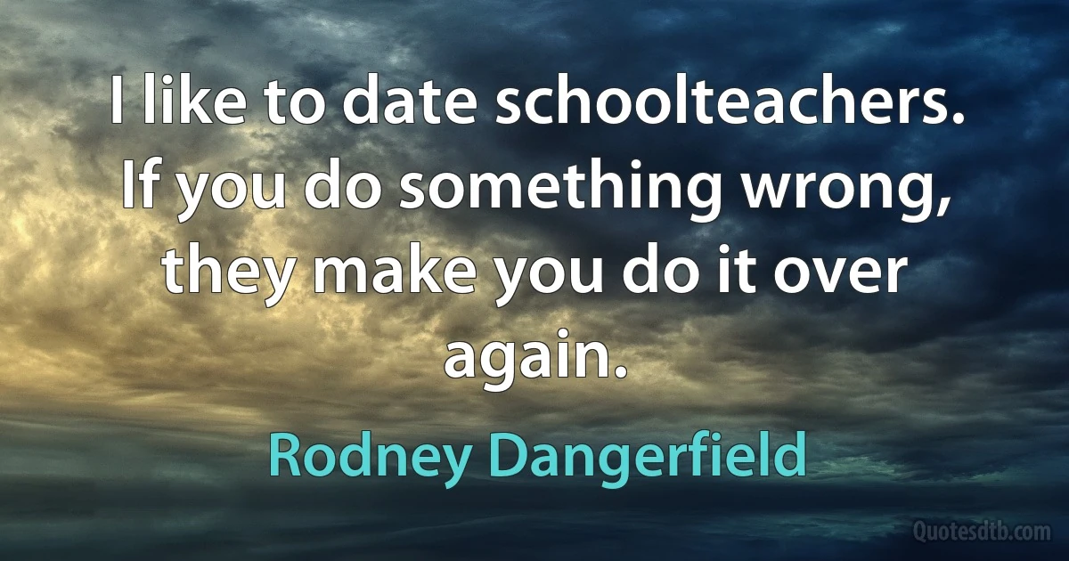 I like to date schoolteachers. If you do something wrong, they make you do it over again. (Rodney Dangerfield)