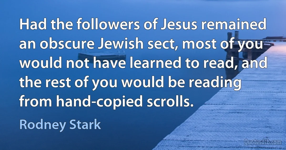 Had the followers of Jesus remained an obscure Jewish sect, most of you would not have learned to read, and the rest of you would be reading from hand-copied scrolls. (Rodney Stark)