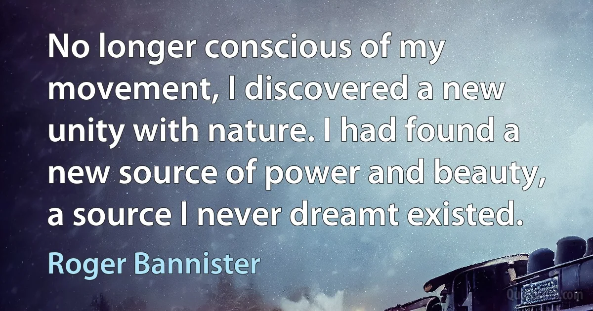 No longer conscious of my movement, I discovered a new unity with nature. I had found a new source of power and beauty, a source I never dreamt existed. (Roger Bannister)