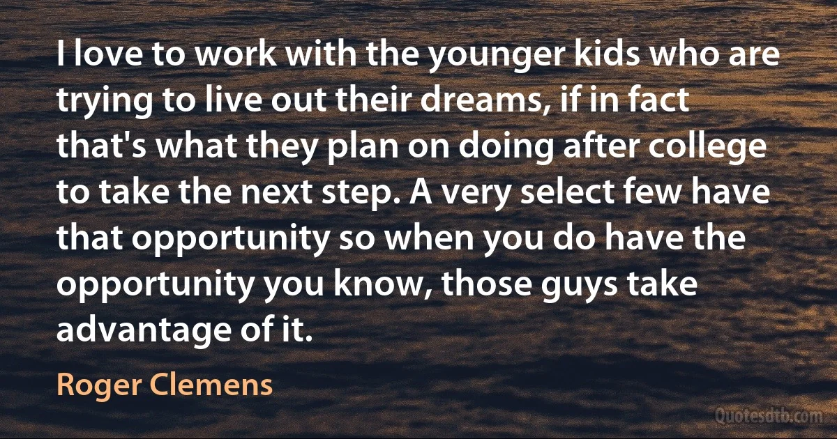 I love to work with the younger kids who are trying to live out their dreams, if in fact that's what they plan on doing after college to take the next step. A very select few have that opportunity so when you do have the opportunity you know, those guys take advantage of it. (Roger Clemens)