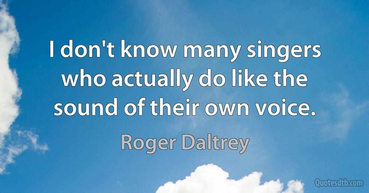 I don't know many singers who actually do like the sound of their own voice. (Roger Daltrey)