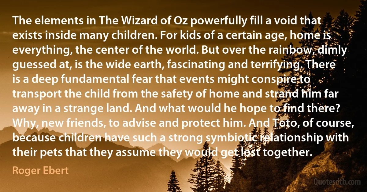 The elements in The Wizard of Oz powerfully fill a void that exists inside many children. For kids of a certain age, home is everything, the center of the world. But over the rainbow, dimly guessed at, is the wide earth, fascinating and terrifying. There is a deep fundamental fear that events might conspire to transport the child from the safety of home and strand him far away in a strange land. And what would he hope to find there? Why, new friends, to advise and protect him. And Toto, of course, because children have such a strong symbiotic relationship with their pets that they assume they would get lost together. (Roger Ebert)